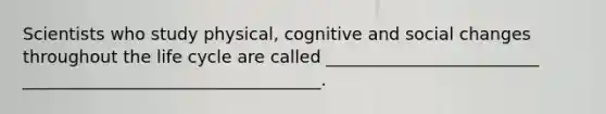 Scientists who study physical, cognitive and social changes throughout the life cycle are called _________________________ ___________________________________.