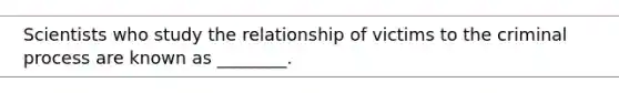 Scientists who study the relationship of victims to the criminal process are known as ________.