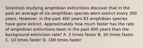 Scientists studying amphibian extinctions discover that in the past an average of six amphibian species went extinct every 300 years. However, in the past 400 years 83 amphibian species have gone extinct. Approximately how much faster has the rate of amphibian extinctions been in the past 400 years than the background extinction rate? A. 2 times faster B. 20 times faster C. 10 times faster D. 100 times faster