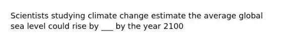 Scientists studying climate change estimate the average global sea level could rise by ___ by the year 2100