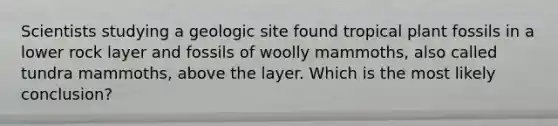 Scientists studying a geologic site found tropical plant fossils in a lower rock layer and fossils of woolly mammoths, also called tundra mammoths, above the layer. Which is the most likely conclusion?