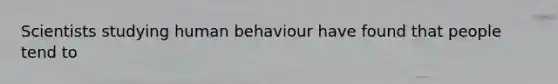 Scientists studying human behaviour have found that people tend to