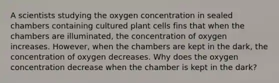 A scientists studying the oxygen concentration in sealed chambers containing cultured plant cells fins that when the chambers are illuminated, the concentration of oxygen increases. However, when the chambers are kept in the dark, the concentration of oxygen decreases. Why does the oxygen concentration decrease when the chamber is kept in the dark?