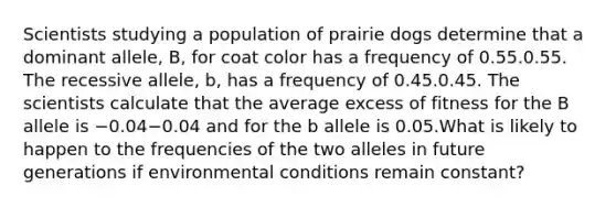 Scientists studying a population of prairie dogs determine that a dominant allele, B, for coat color has a frequency of 0.55.0.55. The recessive allele, b, has a frequency of 0.45.0.45. The scientists calculate that the average excess of fitness for the B allele is −0.04−0.04 and for the b allele is 0.05.What is likely to happen to the frequencies of the two alleles in future generations if environmental conditions remain constant?