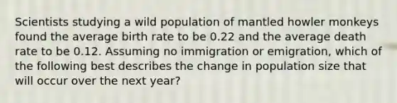 Scientists studying a wild population of mantled howler monkeys found the average birth rate to be 0.22 and the average death rate to be 0.12. Assuming no immigration or emigration, which of the following best describes the change in population size that will occur over the next year?