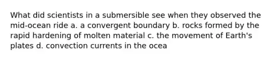 What did scientists in a submersible see when they observed the mid-ocean ride a. a convergent boundary b. rocks formed by the rapid hardening of molten material c. the movement of Earth's plates d. convection currents in the ocea