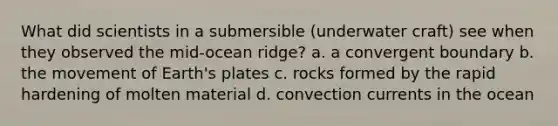 What did scientists in a submersible (underwater craft) see when they observed the mid-ocean ridge? a. a convergent boundary b. the movement of Earth's plates c. rocks formed by the rapid hardening of molten material d. convection currents in the ocean