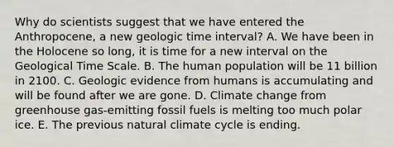 Why do scientists suggest that we have entered the Anthropocene, a new geologic time interval? A. We have been in the Holocene so long, it is time for a new interval on the Geological Time Scale. B. The human population will be 11 billion in 2100. C. Geologic evidence from humans is accumulating and will be found after we are gone. D. Climate change from greenhouse gas-emitting fossil fuels is melting too much polar ice. E. The previous natural climate cycle is ending.