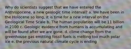 Why do scientists suggest that we have entered the Anthropocene, a new geologic time interval? a. We have been in the Holocene so long, it is time for a new interval on the Geological Time Scale b. The human population will be 11 billion in 2100 c. Geologic evidence from humans is accumulating and will be found after we are gone. d. clime change from the greenhouse gas emitting fossil fuels is melting too much polar ice e. the previous natural climate cycle is ending