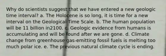 Why do scientists suggest that we have entered a new geologic time interval? a. The Holocene is so long, it is time for a new interval on the Geological Time Scale. b. The human population will be 11 billion in2100. c. Geologic evidence from humans is accumulating and will be found after we are gone. d. Climate change from greenhouse gas-emitting fossil fuels is melting too much polar ice. e. The previous natural climate cycle is ending.