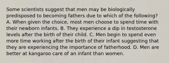 Some scientists suggest that men may be biologically predisposed to becoming fathers due to which of the following? A. When given the choice, most men choose to spend time with their newborn infants. B. They experience a dip in testosterone levels after the birth of their child. C. Men begin to spend even more time working after the birth of their infant suggesting that they are experiencing the importance of fatherhood. D. Men are better at kangaroo care of an infant than women.