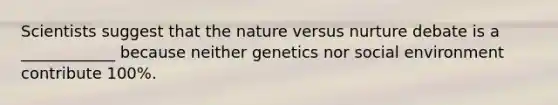 Scientists suggest that the nature versus nurture debate is a ____________ because neither genetics nor social environment contribute 100%.