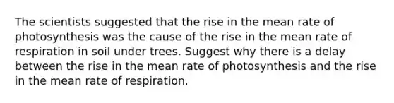 The scientists suggested that the rise in the mean rate of photosynthesis was the cause of the rise in the mean rate of respiration in soil under trees. Suggest why there is a delay between the rise in the mean rate of photosynthesis and the rise in the mean rate of respiration.