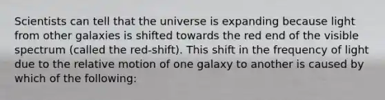 Scientists can tell that the universe is expanding because light from other galaxies is shifted towards the red end of the visible spectrum (called the red-shift). This shift in the frequency of light due to the relative motion of one galaxy to another is caused by which of the following: