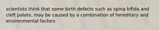 scientists think that some birth defects such as spina bifida and cleft palate, may be caused by a combination of hereditary and environmental factors