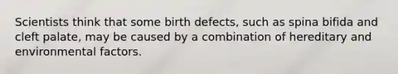 Scientists think that some birth defects, such as spina bifida and cleft palate, may be caused by a combination of hereditary and environmental factors.