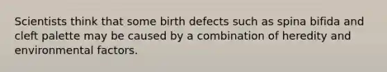 Scientists think that some birth defects such as spina bifida and cleft palette may be caused by a combination of heredity and environmental factors.