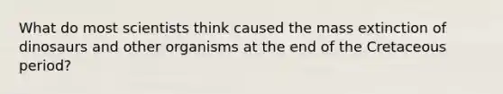 What do most scientists think caused the mass extinction of dinosaurs and other organisms at the end of the Cretaceous period?