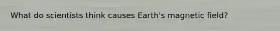 What do scientists think causes Earth's magnetic field?