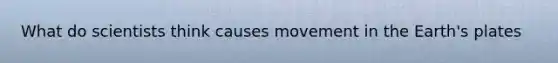 What do scientists think causes movement in the Earth's plates