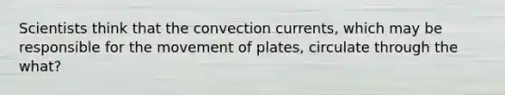 Scientists think that the convection currents, which may be responsible for the movement of plates, circulate through the what?