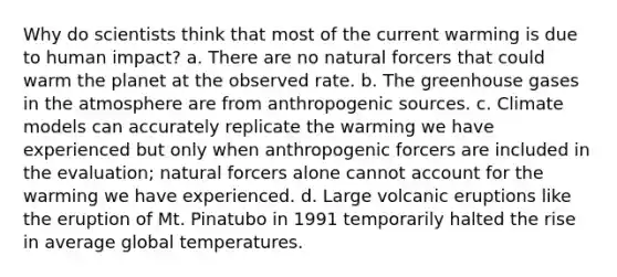 Why do scientists think that most of the current warming is due to human impact? a. There are no natural forcers that could warm the planet at the observed rate. b. The greenhouse gases in the atmosphere are from anthropogenic sources. c. Climate models can accurately replicate the warming we have experienced but only when anthropogenic forcers are included in the evaluation; natural forcers alone cannot account for the warming we have experienced. d. Large volcanic eruptions like the eruption of Mt. Pinatubo in 1991 temporarily halted the rise in average global temperatures.