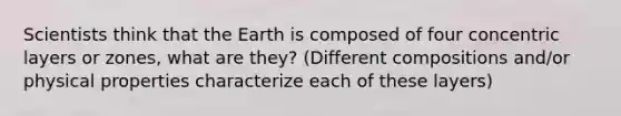 Scientists think that the Earth is composed of four concentric layers or zones, what are they? (Different compositions and/or physical properties characterize each of these layers)