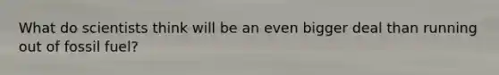 What do scientists think will be an even bigger deal than running out of fossil fuel?