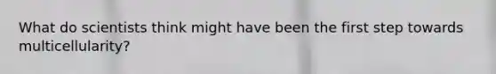 What do scientists think might have been the first step towards multicellularity?