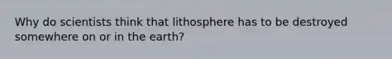 Why do scientists think that lithosphere has to be destroyed somewhere on or in the earth?