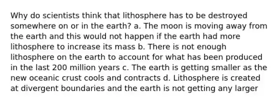 Why do scientists think that lithosphere has to be destroyed somewhere on or in the earth? a. The moon is moving away from the earth and this would not happen if the earth had more lithosphere to increase its mass b. There is not enough lithosphere on the earth to account for what has been produced in the last 200 million years c. The earth is getting smaller as the new <a href='https://www.questionai.com/knowledge/kPVS0KdHos-oceanic-crust' class='anchor-knowledge'>oceanic crust</a> cools and contracts d. Lithosphere is created at divergent boundaries and the earth is not getting any larger