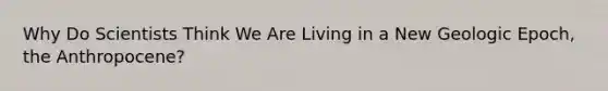 Why Do Scientists Think We Are Living in a New Geologic Epoch, the Anthropocene?