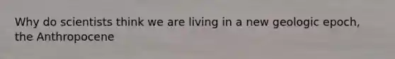 Why do scientists think we are living in a new geologic epoch, the Anthropocene