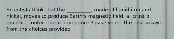 Scientists think that the __________, made of liquid iron and nickel, moves to produce Earth's magnetic field. a. crust b. mantle c. outer core d. inner core Please select the best answer from the choices provided