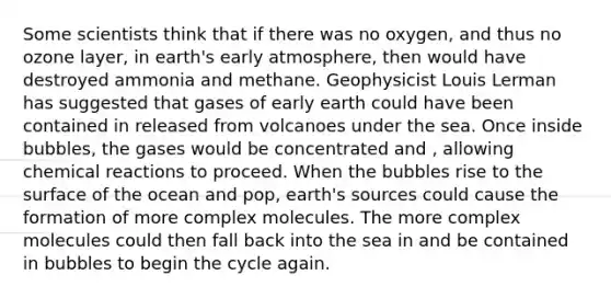 Some scientists think that if there was no oxygen, and thus no ozone layer, in earth's early atmosphere, then would have destroyed ammonia and methane. Geophysicist Louis Lerman has suggested that gases of early earth could have been contained in released from volcanoes under the sea. Once inside bubbles, the gases would be concentrated and , allowing chemical reactions to proceed. When the bubbles rise to the surface of the ocean and pop, earth's sources could cause the formation of more complex molecules. The more complex molecules could then fall back into the sea in and be contained in bubbles to begin the cycle again.