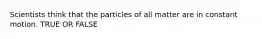 Scientists think that the particles of all matter are in constant motion. TRUE OR FALSE