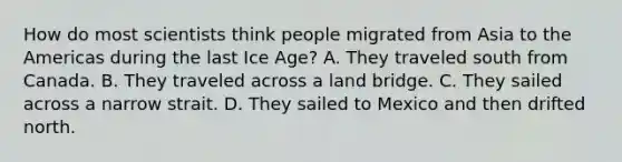 How do most scientists think people migrated from Asia to the Americas during the last Ice Age? A. They traveled south from Canada. B. They traveled across a land bridge. C. They sailed across a narrow strait. D. They sailed to Mexico and then drifted north.