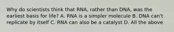 Why do scientists think that RNA, rather than DNA, was the earliest basis for life? A. RNA is a simpler molecule B. DNA can't replicate by itself C. RNA can also be a catalyst D. All the above