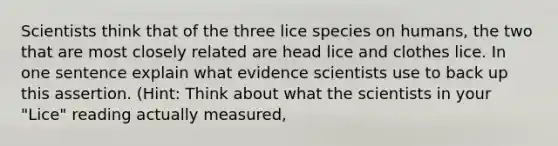 Scientists think that of the three lice species on humans, the two that are most closely related are head lice and clothes lice. In one sentence explain what evidence scientists use to back up this assertion. (Hint: Think about what the scientists in your "Lice" reading actually measured,