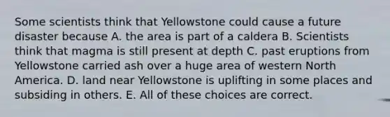 Some scientists think that Yellowstone could cause a future disaster because A. the area is part of a caldera B. Scientists think that magma is still present at depth C. past eruptions from Yellowstone carried ash over a huge area of western North America. D. land near Yellowstone is uplifting in some places and subsiding in others. E. All of these choices are correct.