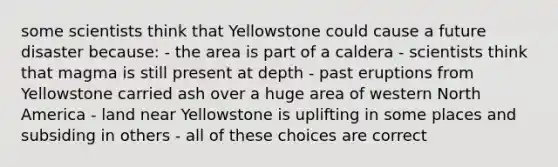 some scientists think that Yellowstone could cause a future disaster because: - the area is part of a caldera - scientists think that magma is still present at depth - past eruptions from Yellowstone carried ash over a huge area of western North America - land near Yellowstone is uplifting in some places and subsiding in others - all of these choices are correct