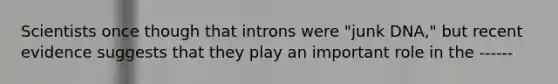 Scientists once though that introns were "junk DNA," but recent evidence suggests that they play an important role in the ------