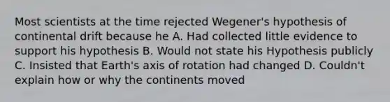 Most scientists at the time rejected Wegener's hypothesis of continental drift because he A. Had collected little evidence to support his hypothesis B. Would not state his Hypothesis publicly C. Insisted that Earth's axis of rotation had changed D. Couldn't explain how or why the continents moved