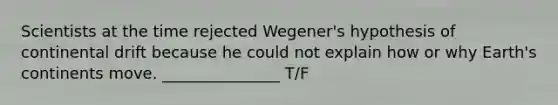 Scientists at the time rejected Wegener's hypothesis of continental drift because he could not explain how or why Earth's continents move. _______________ T/F