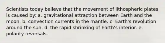 Scientists today believe that the movement of lithospheric plates is caused by: a. gravitational attraction between Earth and the moon. b. convection currents in <a href='https://www.questionai.com/knowledge/kHR4HOnNY8-the-mantle' class='anchor-knowledge'>the mantle</a>. c. Earth's revolution around the sun. d. the rapid shrinking of Earth's interior. e. polarity reversals.