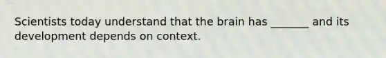 Scientists today understand that <a href='https://www.questionai.com/knowledge/kLMtJeqKp6-the-brain' class='anchor-knowledge'>the brain</a> has _______ and its development depends on context.