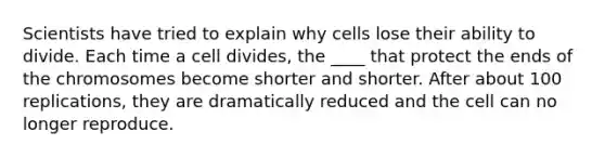 Scientists have tried to explain why cells lose their ability to divide. Each time a cell divides, the ____ that protect the ends of the chromosomes become shorter and shorter. After about 100 replications, they are dramatically reduced and the cell can no longer reproduce.