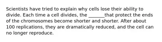 Scientists have tried to explain why cells lose their ability to divide. Each time a cell divides, the _______that protect the ends of the chromosomes become shorter and shorter. After about 100 replications, they are dramatically reduced, and the cell can no longer reproduce.