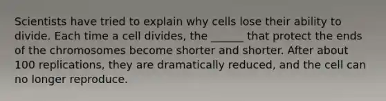 Scientists have tried to explain why cells lose their ability to divide. Each time a cell divides, the ______ that protect the ends of the chromosomes become shorter and shorter. After about 100 replications, they are dramatically reduced, and the cell can no longer reproduce.