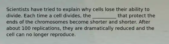 Scientists have tried to explain why cells lose their ability to divide. Each time a cell divides, the __________ that protect the ends of the chromosomes become shorter and shorter. After about 100 replications, they are dramatically reduced and the cell can no longer reproduce.